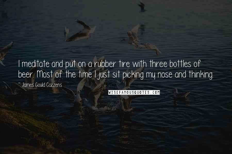 James Gould Cozzens Quotes: I meditate and put on a rubber tire with three bottles of beer. Most of the time I just sit picking my nose and thinking.