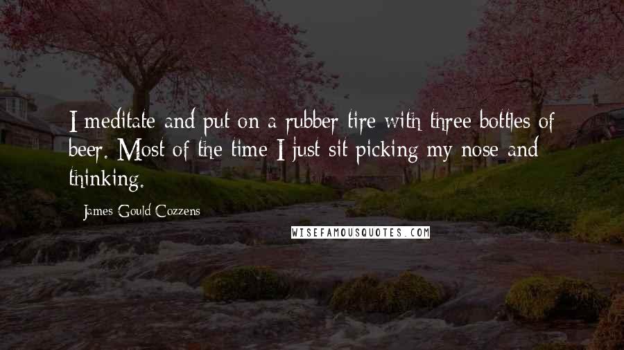 James Gould Cozzens Quotes: I meditate and put on a rubber tire with three bottles of beer. Most of the time I just sit picking my nose and thinking.