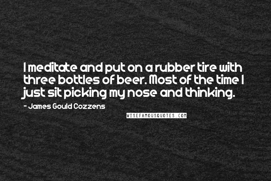 James Gould Cozzens Quotes: I meditate and put on a rubber tire with three bottles of beer. Most of the time I just sit picking my nose and thinking.