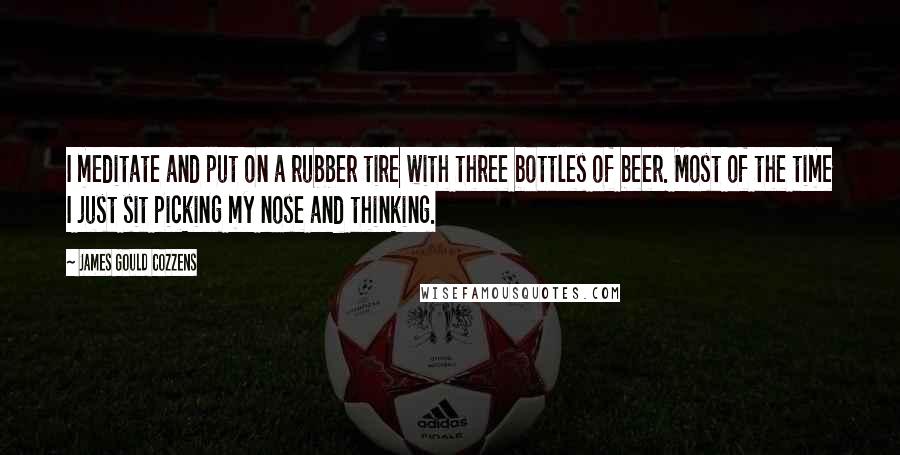 James Gould Cozzens Quotes: I meditate and put on a rubber tire with three bottles of beer. Most of the time I just sit picking my nose and thinking.