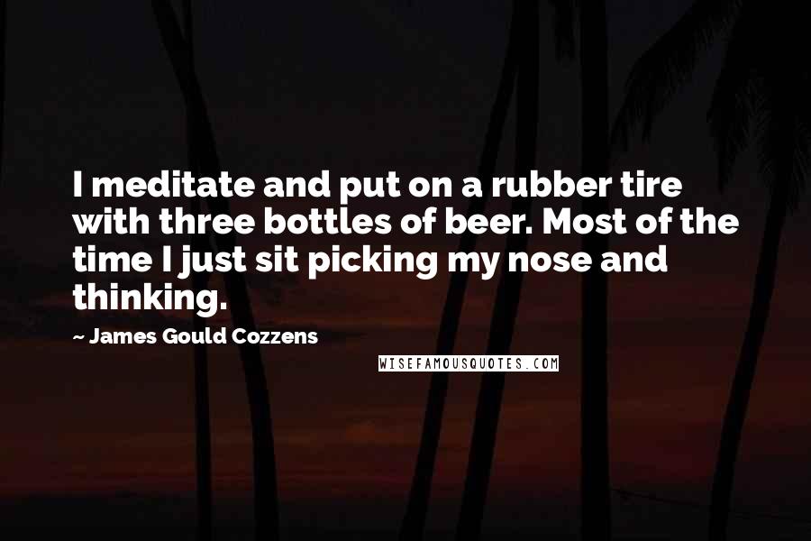 James Gould Cozzens Quotes: I meditate and put on a rubber tire with three bottles of beer. Most of the time I just sit picking my nose and thinking.