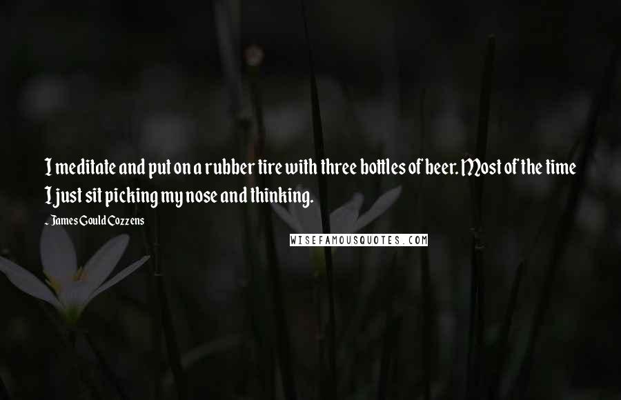 James Gould Cozzens Quotes: I meditate and put on a rubber tire with three bottles of beer. Most of the time I just sit picking my nose and thinking.