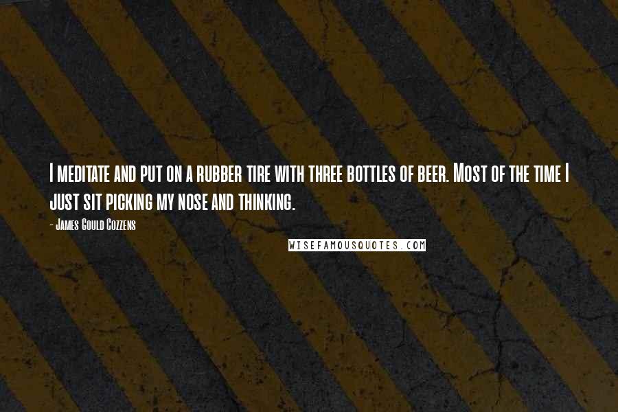 James Gould Cozzens Quotes: I meditate and put on a rubber tire with three bottles of beer. Most of the time I just sit picking my nose and thinking.