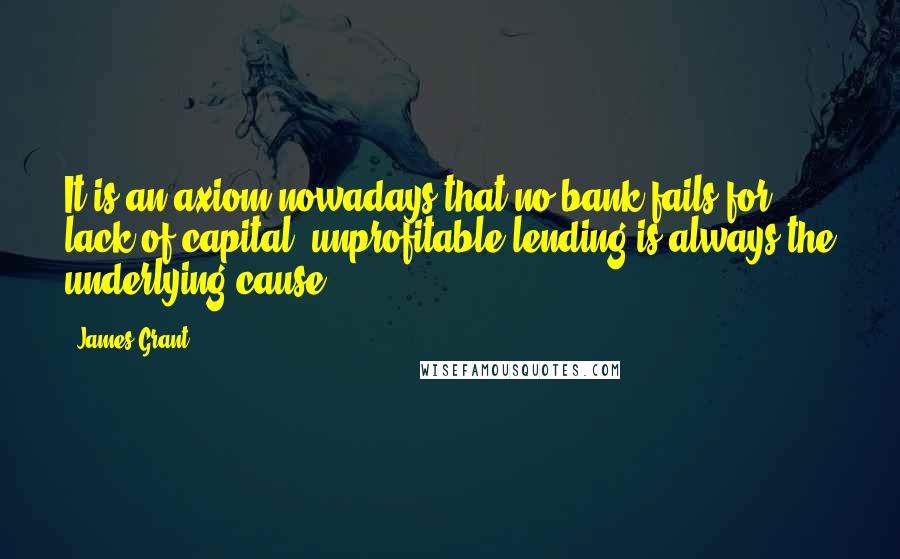 James Grant Quotes: It is an axiom nowadays that no bank fails for lack of capital; unprofitable lending is always the underlying cause.