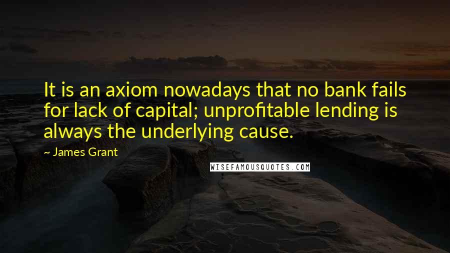James Grant Quotes: It is an axiom nowadays that no bank fails for lack of capital; unprofitable lending is always the underlying cause.
