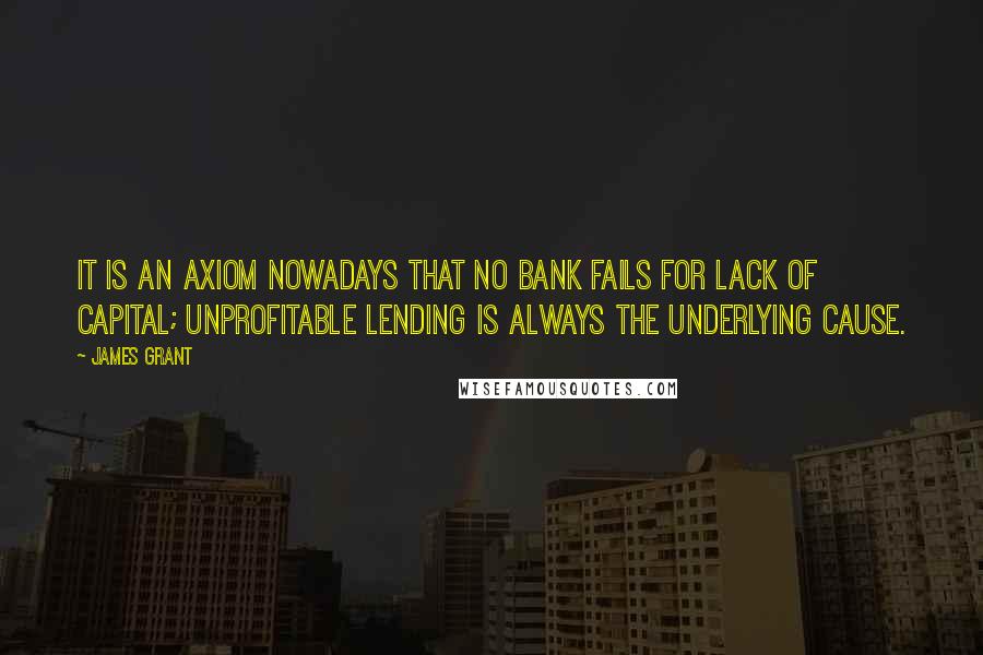 James Grant Quotes: It is an axiom nowadays that no bank fails for lack of capital; unprofitable lending is always the underlying cause.