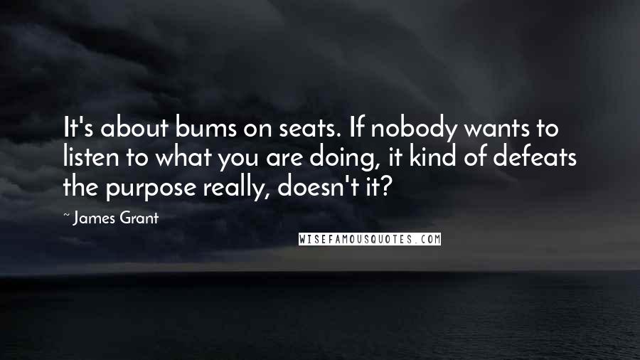 James Grant Quotes: It's about bums on seats. If nobody wants to listen to what you are doing, it kind of defeats the purpose really, doesn't it?