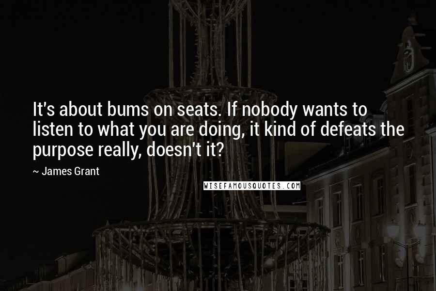 James Grant Quotes: It's about bums on seats. If nobody wants to listen to what you are doing, it kind of defeats the purpose really, doesn't it?