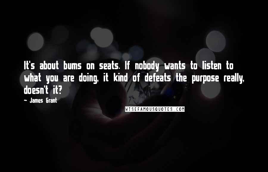 James Grant Quotes: It's about bums on seats. If nobody wants to listen to what you are doing, it kind of defeats the purpose really, doesn't it?