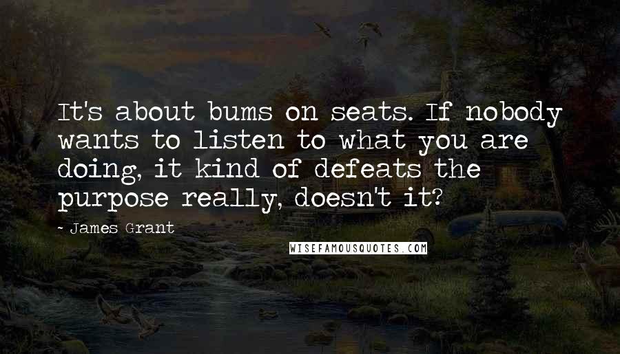 James Grant Quotes: It's about bums on seats. If nobody wants to listen to what you are doing, it kind of defeats the purpose really, doesn't it?