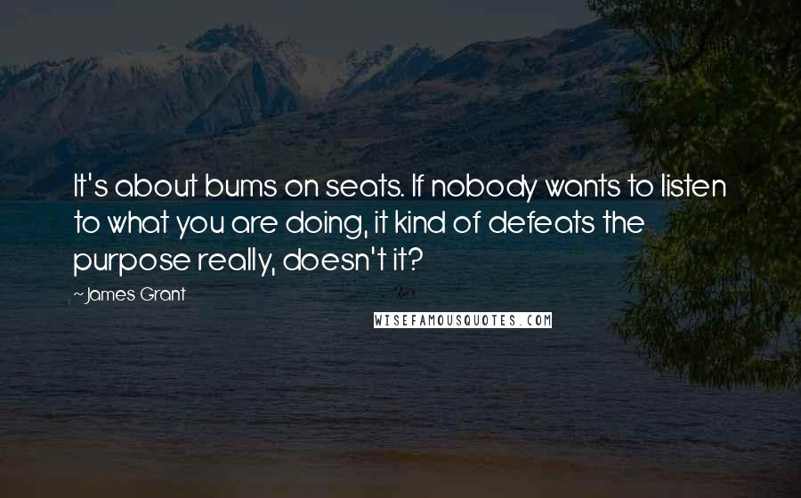 James Grant Quotes: It's about bums on seats. If nobody wants to listen to what you are doing, it kind of defeats the purpose really, doesn't it?