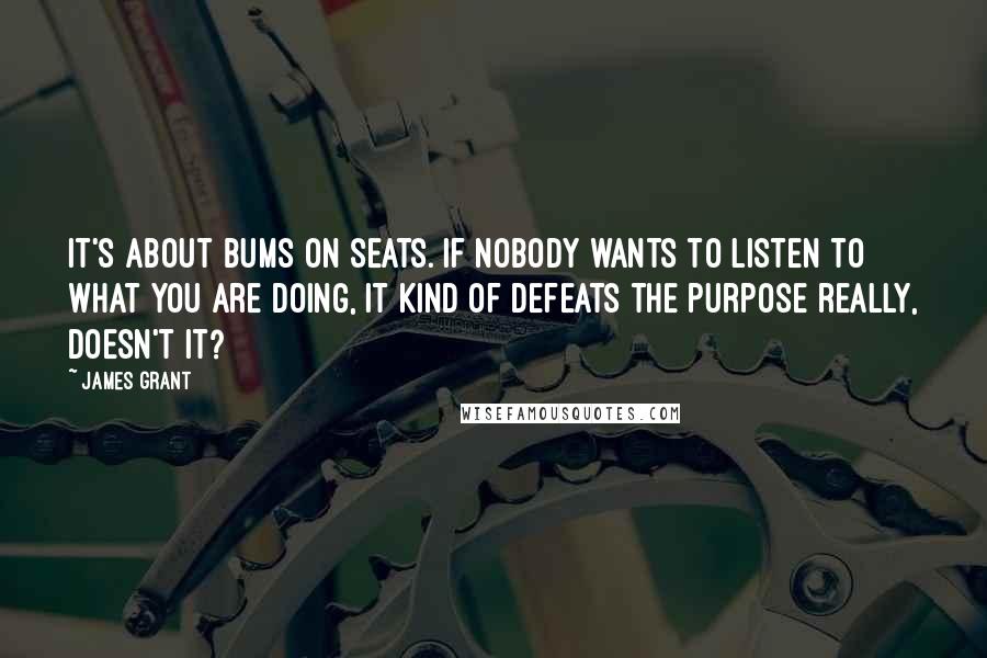 James Grant Quotes: It's about bums on seats. If nobody wants to listen to what you are doing, it kind of defeats the purpose really, doesn't it?