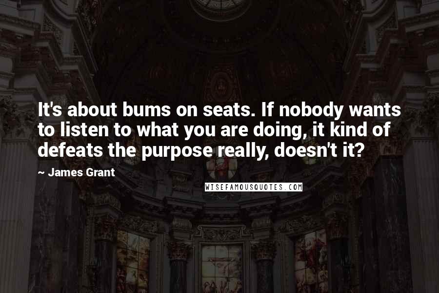 James Grant Quotes: It's about bums on seats. If nobody wants to listen to what you are doing, it kind of defeats the purpose really, doesn't it?