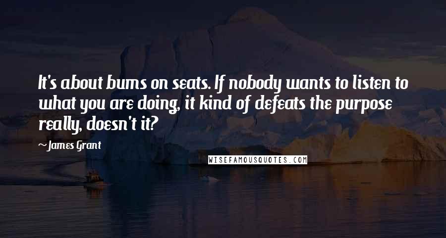 James Grant Quotes: It's about bums on seats. If nobody wants to listen to what you are doing, it kind of defeats the purpose really, doesn't it?