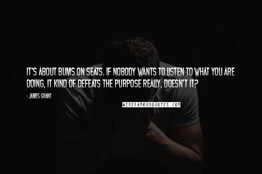 James Grant Quotes: It's about bums on seats. If nobody wants to listen to what you are doing, it kind of defeats the purpose really, doesn't it?
