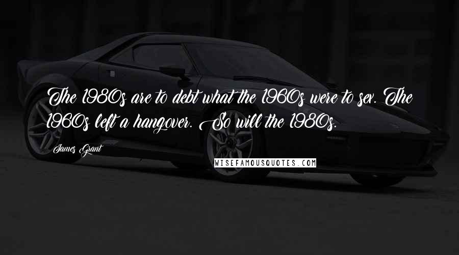 James Grant Quotes: The 1980s are to debt what the 1960s were to sex. The 1960s left a hangover. So will the 1980s.