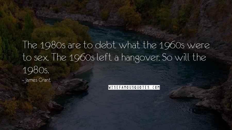 James Grant Quotes: The 1980s are to debt what the 1960s were to sex. The 1960s left a hangover. So will the 1980s.