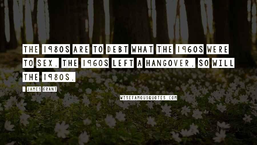 James Grant Quotes: The 1980s are to debt what the 1960s were to sex. The 1960s left a hangover. So will the 1980s.