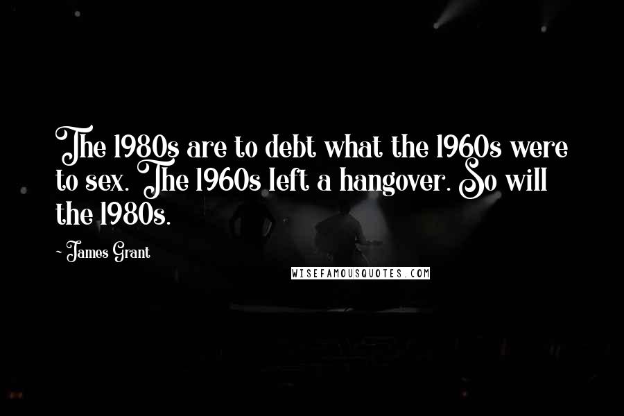 James Grant Quotes: The 1980s are to debt what the 1960s were to sex. The 1960s left a hangover. So will the 1980s.