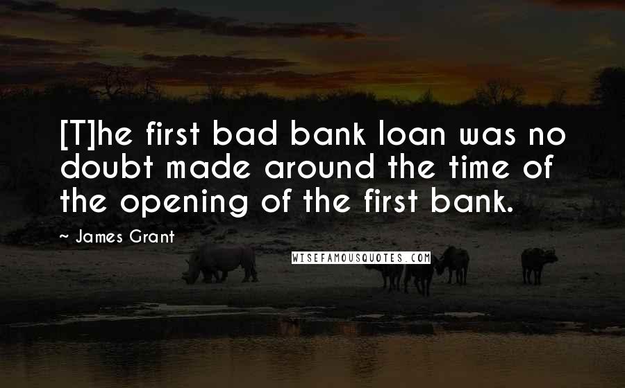 James Grant Quotes: [T]he first bad bank loan was no doubt made around the time of the opening of the first bank.