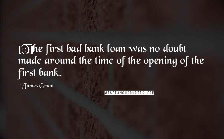 James Grant Quotes: [T]he first bad bank loan was no doubt made around the time of the opening of the first bank.