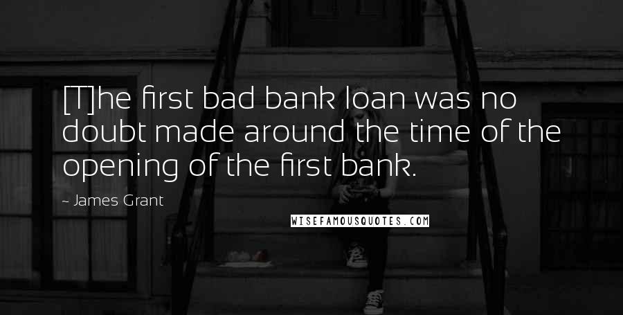 James Grant Quotes: [T]he first bad bank loan was no doubt made around the time of the opening of the first bank.