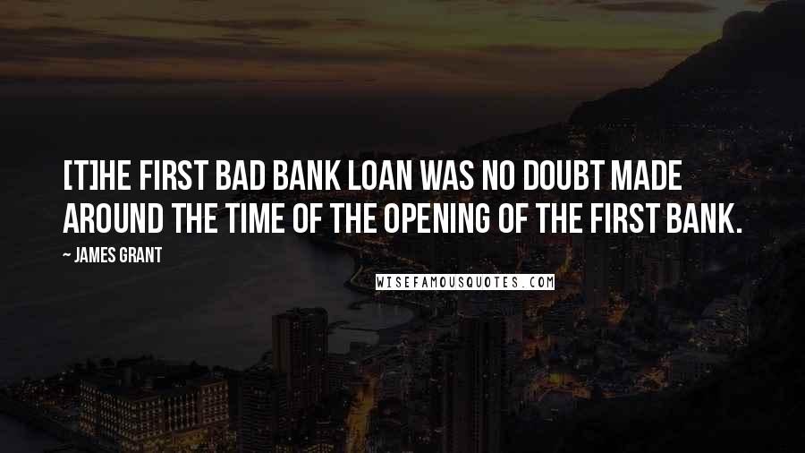 James Grant Quotes: [T]he first bad bank loan was no doubt made around the time of the opening of the first bank.
