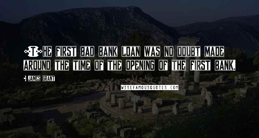 James Grant Quotes: [T]he first bad bank loan was no doubt made around the time of the opening of the first bank.