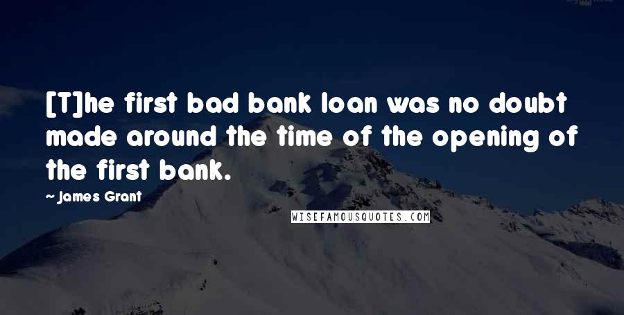 James Grant Quotes: [T]he first bad bank loan was no doubt made around the time of the opening of the first bank.