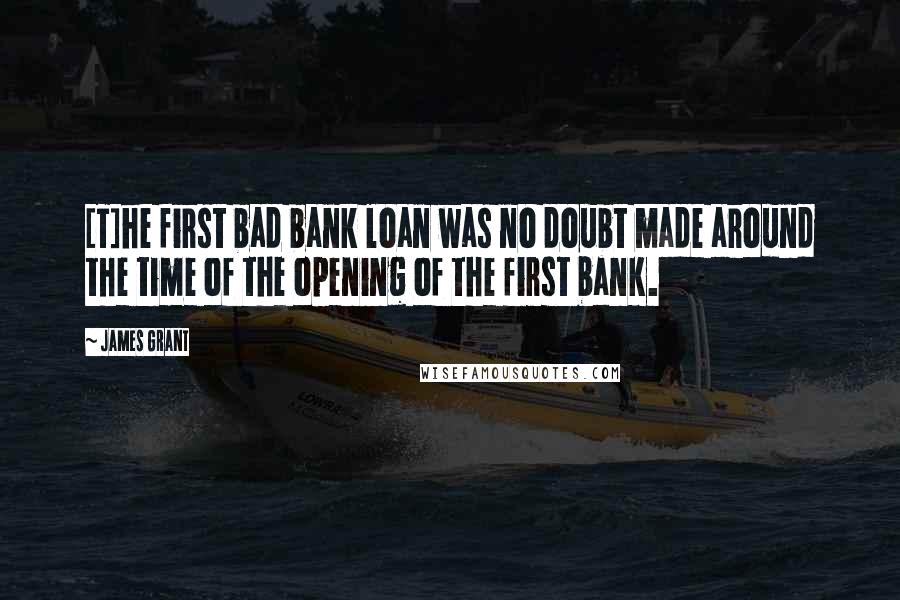 James Grant Quotes: [T]he first bad bank loan was no doubt made around the time of the opening of the first bank.