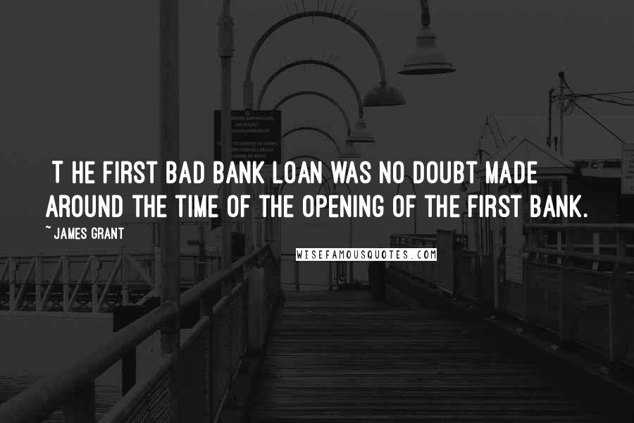 James Grant Quotes: [T]he first bad bank loan was no doubt made around the time of the opening of the first bank.