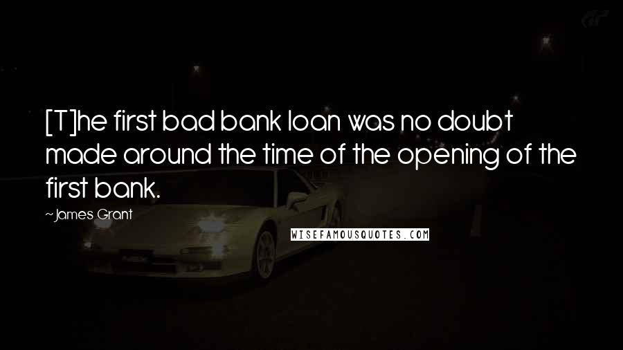 James Grant Quotes: [T]he first bad bank loan was no doubt made around the time of the opening of the first bank.