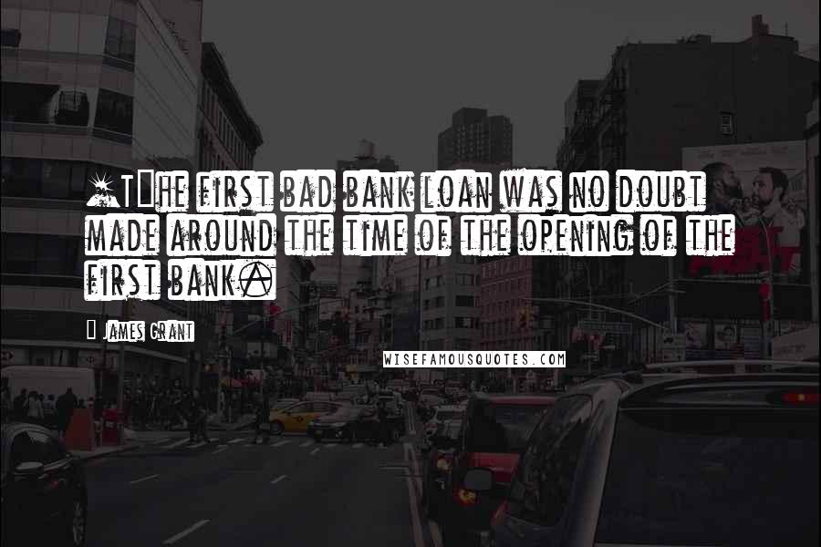 James Grant Quotes: [T]he first bad bank loan was no doubt made around the time of the opening of the first bank.
