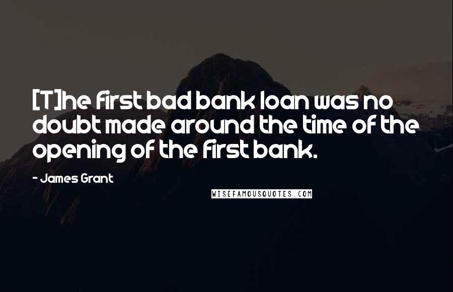 James Grant Quotes: [T]he first bad bank loan was no doubt made around the time of the opening of the first bank.