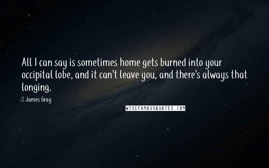 James Gray Quotes: All I can say is sometimes home gets burned into your occipital lobe, and it can't leave you, and there's always that longing.