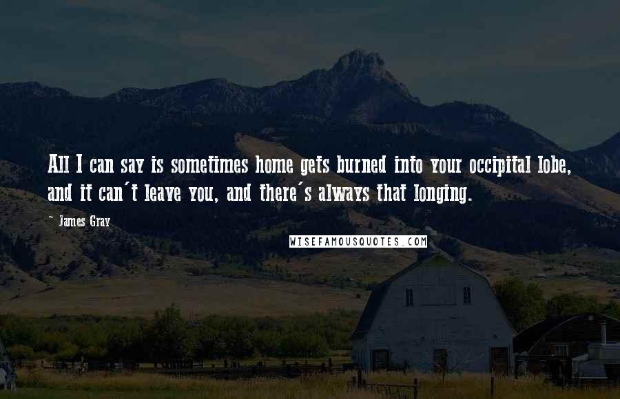 James Gray Quotes: All I can say is sometimes home gets burned into your occipital lobe, and it can't leave you, and there's always that longing.