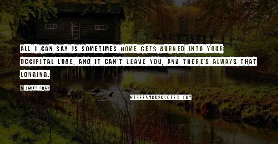 James Gray Quotes: All I can say is sometimes home gets burned into your occipital lobe, and it can't leave you, and there's always that longing.