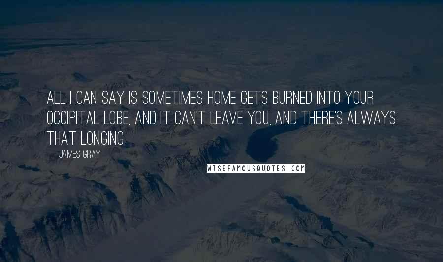 James Gray Quotes: All I can say is sometimes home gets burned into your occipital lobe, and it can't leave you, and there's always that longing.