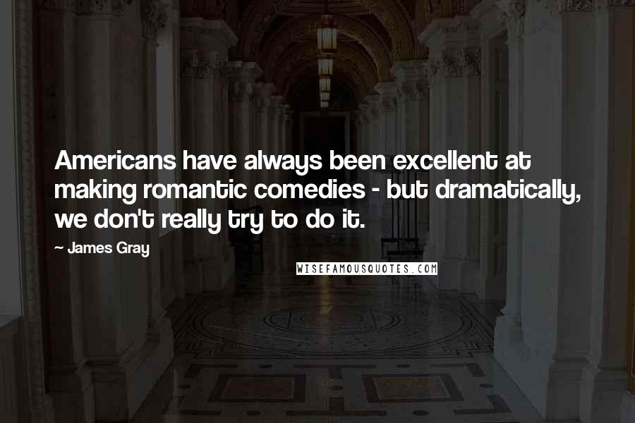 James Gray Quotes: Americans have always been excellent at making romantic comedies - but dramatically, we don't really try to do it.