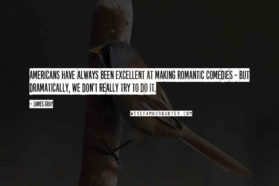 James Gray Quotes: Americans have always been excellent at making romantic comedies - but dramatically, we don't really try to do it.