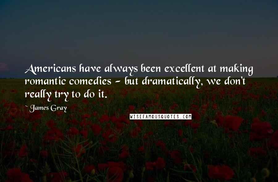 James Gray Quotes: Americans have always been excellent at making romantic comedies - but dramatically, we don't really try to do it.