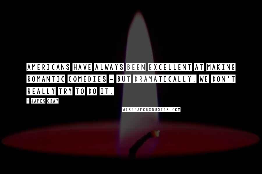 James Gray Quotes: Americans have always been excellent at making romantic comedies - but dramatically, we don't really try to do it.