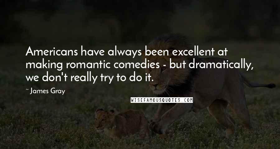 James Gray Quotes: Americans have always been excellent at making romantic comedies - but dramatically, we don't really try to do it.