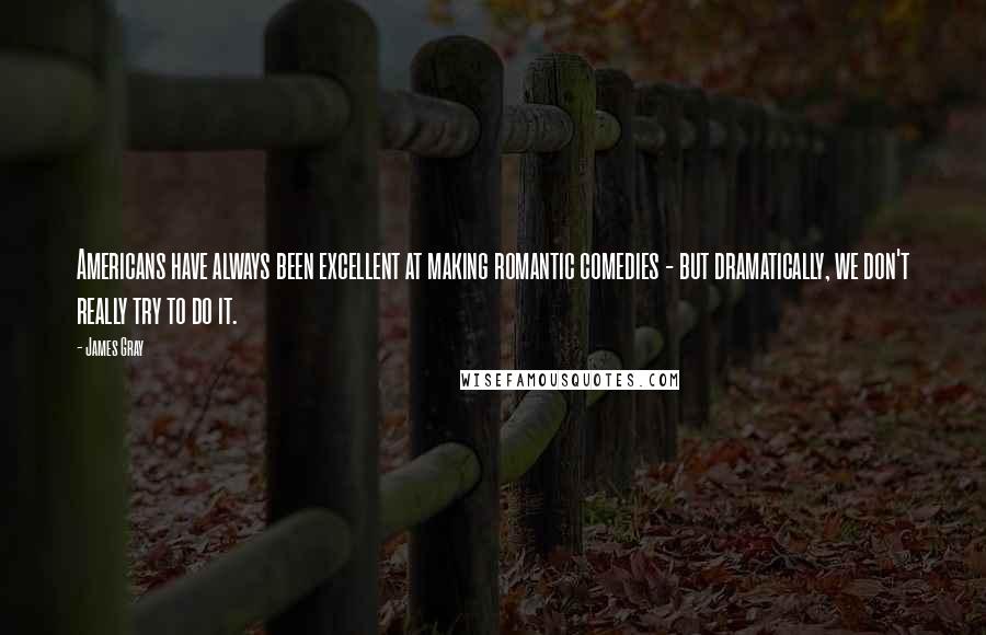 James Gray Quotes: Americans have always been excellent at making romantic comedies - but dramatically, we don't really try to do it.