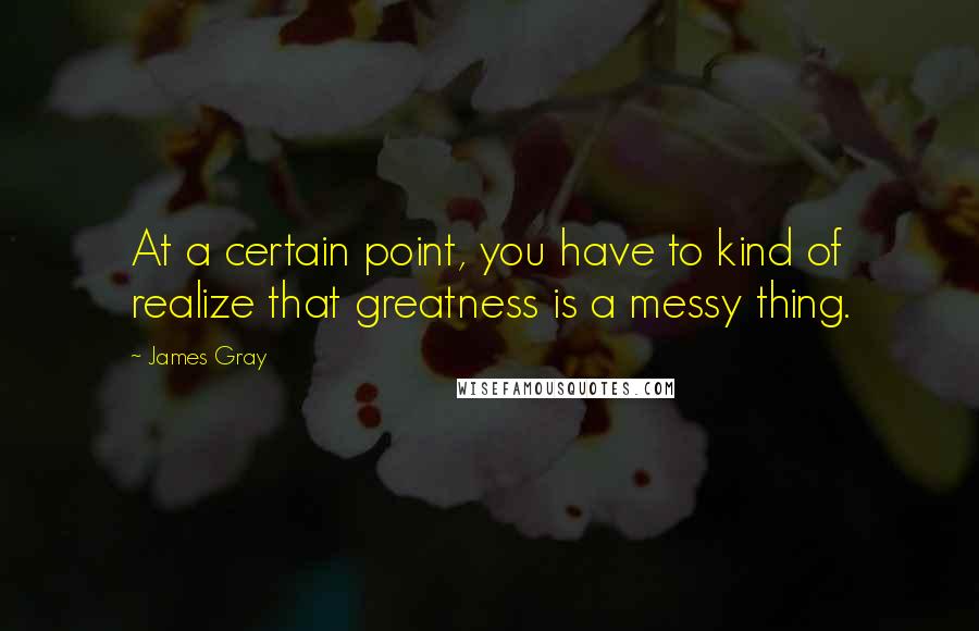 James Gray Quotes: At a certain point, you have to kind of realize that greatness is a messy thing.
