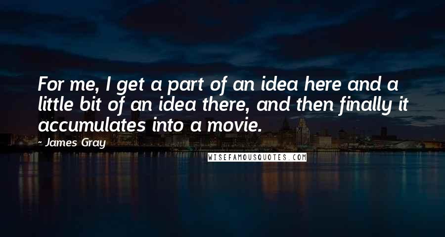 James Gray Quotes: For me, I get a part of an idea here and a little bit of an idea there, and then finally it accumulates into a movie.