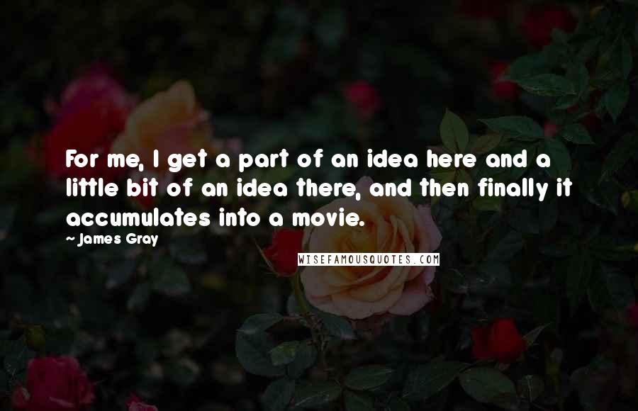 James Gray Quotes: For me, I get a part of an idea here and a little bit of an idea there, and then finally it accumulates into a movie.