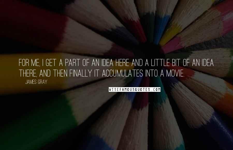 James Gray Quotes: For me, I get a part of an idea here and a little bit of an idea there, and then finally it accumulates into a movie.