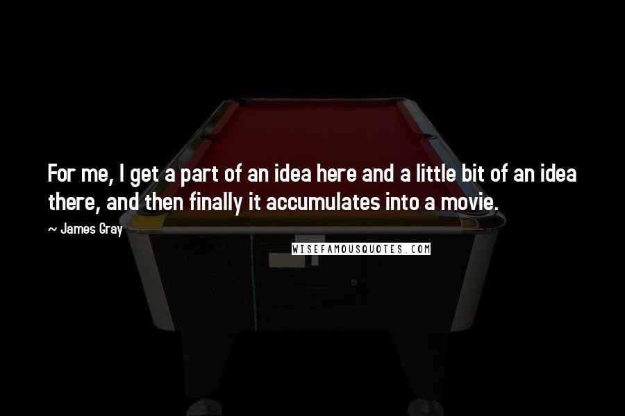 James Gray Quotes: For me, I get a part of an idea here and a little bit of an idea there, and then finally it accumulates into a movie.