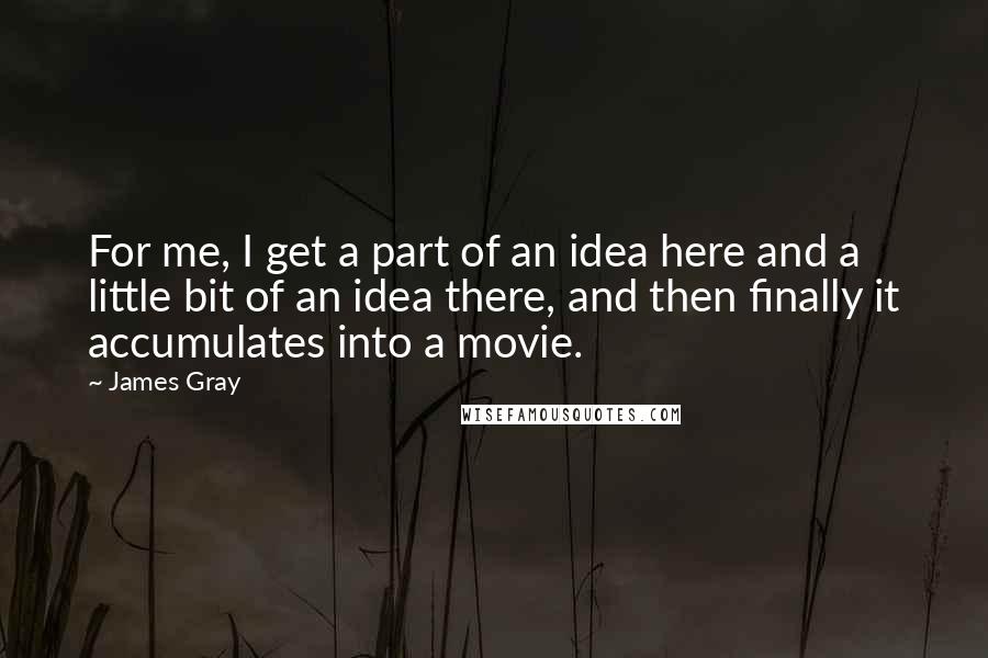 James Gray Quotes: For me, I get a part of an idea here and a little bit of an idea there, and then finally it accumulates into a movie.